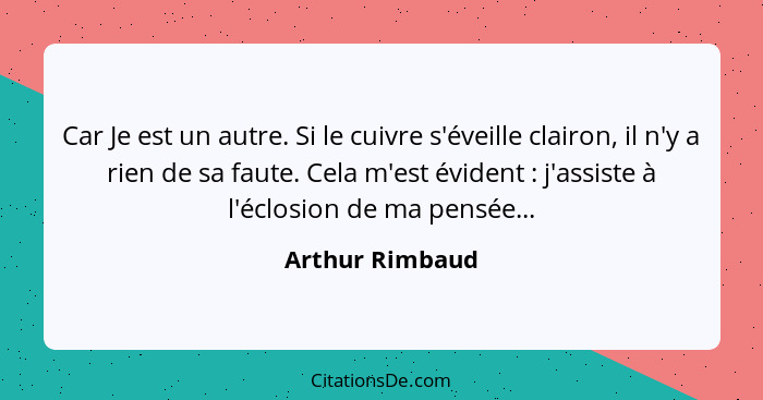 Car Je est un autre. Si le cuivre s'éveille clairon, il n'y a rien de sa faute. Cela m'est évident : j'assiste à l'éclosion de m... - Arthur Rimbaud