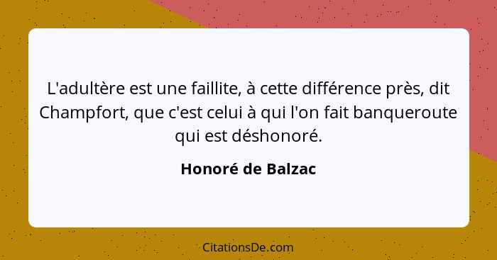 L'adultère est une faillite, à cette différence près, dit Champfort, que c'est celui à qui l'on fait banqueroute qui est déshonoré.... - Honoré de Balzac