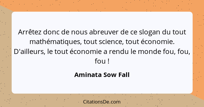 Arrêtez donc de nous abreuver de ce slogan du tout mathématiques, tout science, tout économie. D'ailleurs, le tout économie a rendu... - Aminata Sow Fall