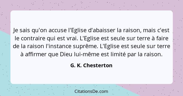 Je sais qu'on accuse l'Eglise d'abaisser la raison, mais c'est le contraire qui est vrai. L'Eglise est seule sur terre à faire de l... - G. K. Chesterton