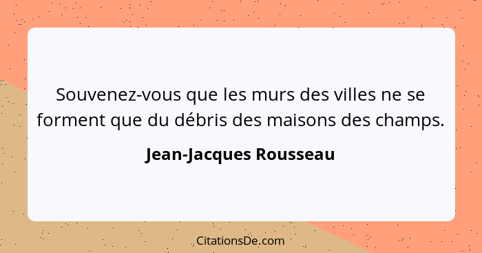 Souvenez-vous que les murs des villes ne se forment que du débris des maisons des champs.... - Jean-Jacques Rousseau