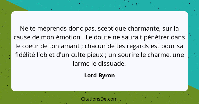 Ne te méprends donc pas, sceptique charmante, sur la cause de mon émotion ! Le doute ne saurait pénétrer dans le coeur de ton amant&... - Lord Byron
