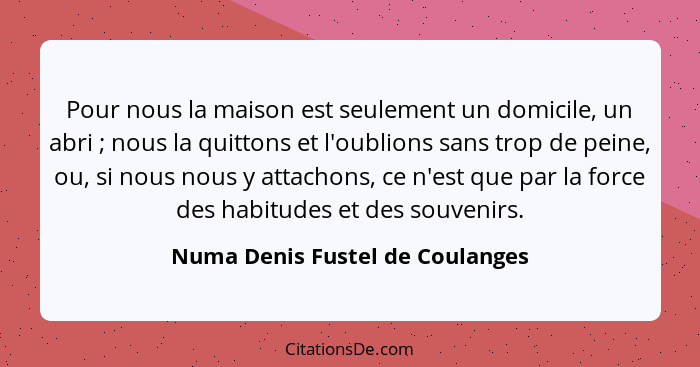 Pour nous la maison est seulement un domicile, un abri ; nous la quittons et l'oublions sans trop de peine, ou,... - Numa Denis Fustel de Coulanges