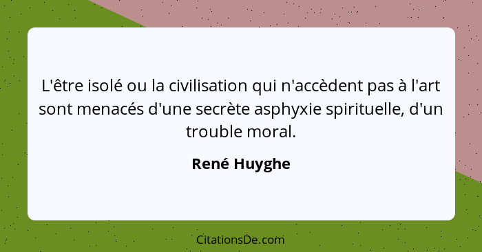 L'être isolé ou la civilisation qui n'accèdent pas à l'art sont menacés d'une secrète asphyxie spirituelle, d'un trouble moral.... - René Huyghe