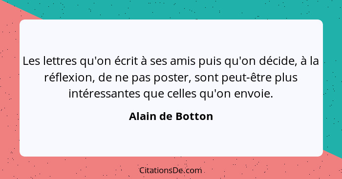 Les lettres qu'on écrit à ses amis puis qu'on décide, à la réflexion, de ne pas poster, sont peut-être plus intéressantes que celles... - Alain de Botton