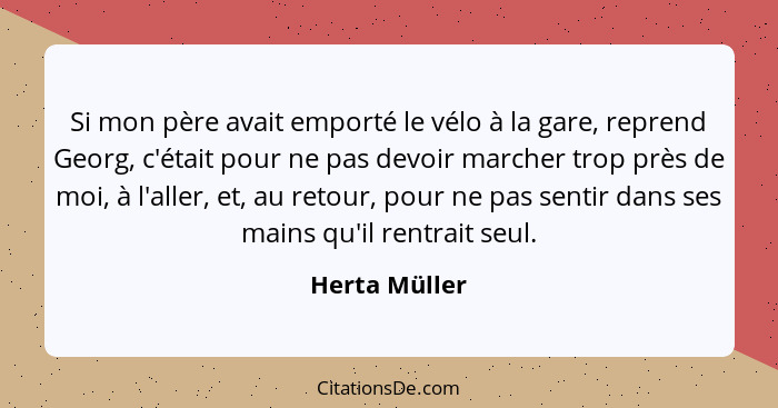 Si mon père avait emporté le vélo à la gare, reprend Georg, c'était pour ne pas devoir marcher trop près de moi, à l'aller, et, au reto... - Herta Müller