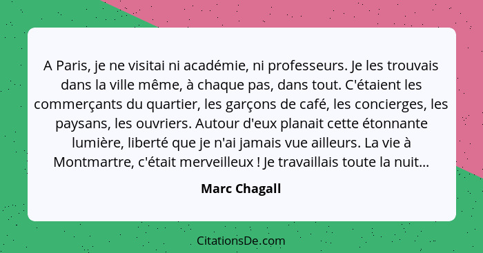 A Paris, je ne visitai ni académie, ni professeurs. Je les trouvais dans la ville même, à chaque pas, dans tout. C'étaient les commerça... - Marc Chagall