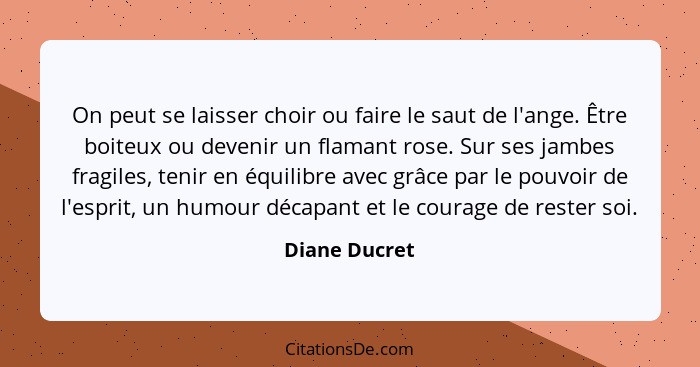 On peut se laisser choir ou faire le saut de l'ange. Être boiteux ou devenir un flamant rose. Sur ses jambes fragiles, tenir en équilib... - Diane Ducret