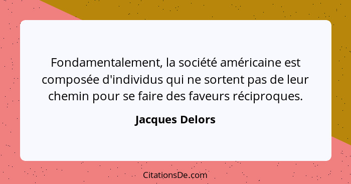 Fondamentalement, la société américaine est composée d'individus qui ne sortent pas de leur chemin pour se faire des faveurs réciproq... - Jacques Delors