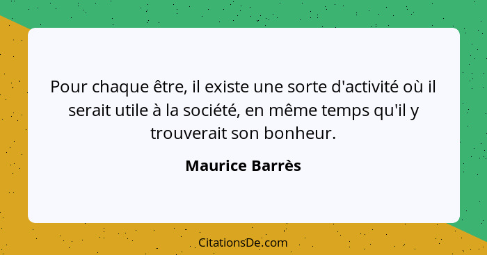 Pour chaque être, il existe une sorte d'activité où il serait utile à la société, en même temps qu'il y trouverait son bonheur.... - Maurice Barrès