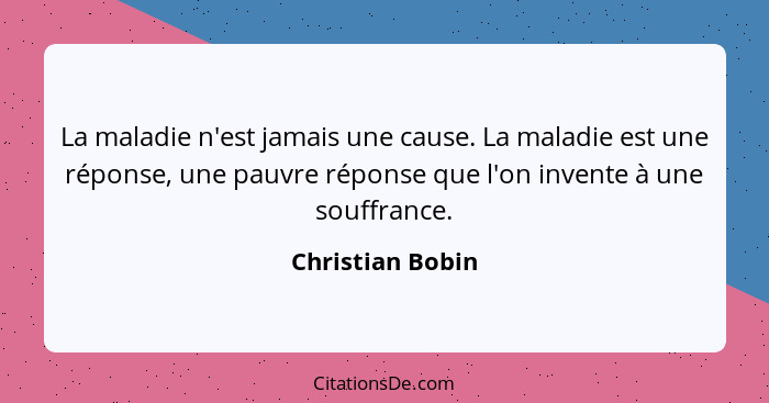 La maladie n'est jamais une cause. La maladie est une réponse, une pauvre réponse que l'on invente à une souffrance.... - Christian Bobin