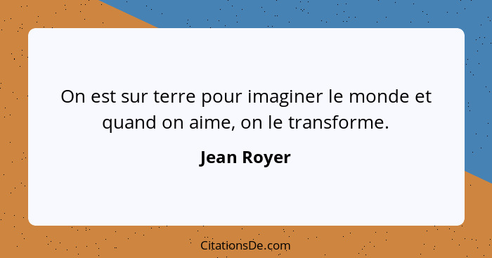 On est sur terre pour imaginer le monde et quand on aime, on le transforme.... - Jean Royer