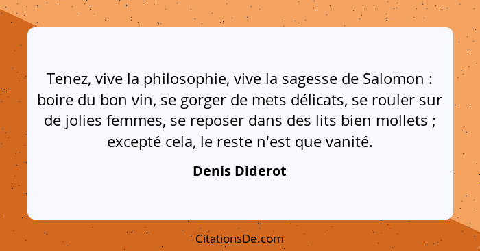 Tenez, vive la philosophie, vive la sagesse de Salomon : boire du bon vin, se gorger de mets délicats, se rouler sur de jolies fe... - Denis Diderot