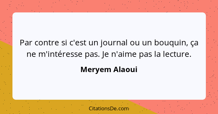 Par contre si c'est un journal ou un bouquin, ça ne m'intéresse pas. Je n'aime pas la lecture.... - Meryem Alaoui