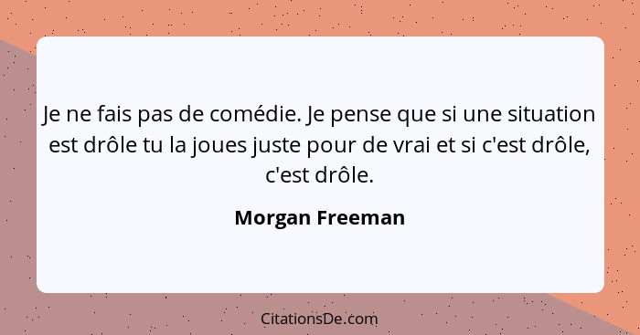 Je ne fais pas de comédie. Je pense que si une situation est drôle tu la joues juste pour de vrai et si c'est drôle, c'est drôle.... - Morgan Freeman
