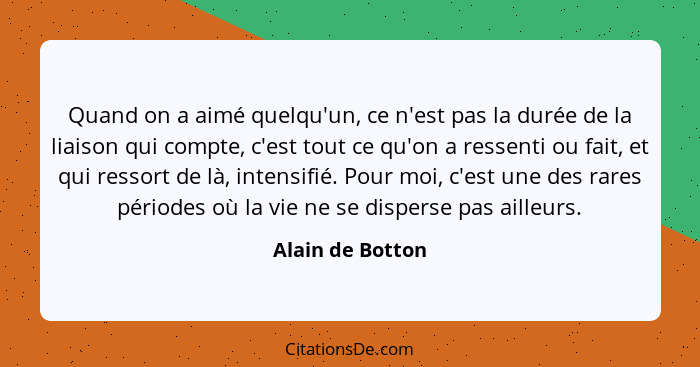 Quand on a aimé quelqu'un, ce n'est pas la durée de la liaison qui compte, c'est tout ce qu'on a ressenti ou fait, et qui ressort de... - Alain de Botton