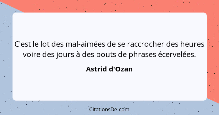 C'est le lot des mal-aimées de se raccrocher des heures voire des jours à des bouts de phrases écervelées.... - Astrid d'Ozan