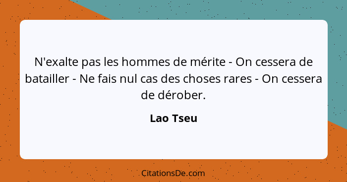 N'exalte pas les hommes de mérite - On cessera de batailler - Ne fais nul cas des choses rares - On cessera de dérober.... - Lao Tseu