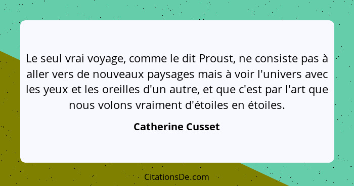 Le seul vrai voyage, comme le dit Proust, ne consiste pas à aller vers de nouveaux paysages mais à voir l'univers avec les yeux et... - Catherine Cusset