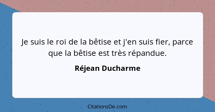 Je suis le roi de la bêtise et j'en suis fier, parce que la bêtise est très répandue.... - Réjean Ducharme