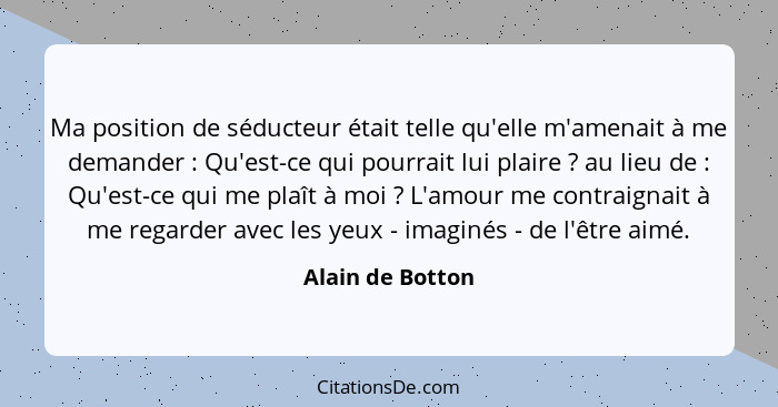 Ma position de séducteur était telle qu'elle m'amenait à me demander : Qu'est-ce qui pourrait lui plaire ? au lieu de ... - Alain de Botton