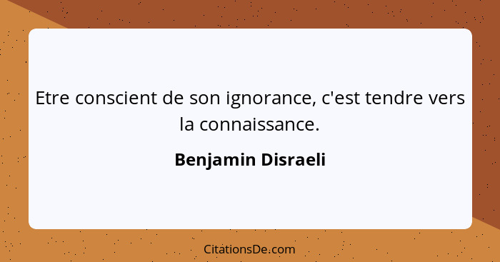 Etre conscient de son ignorance, c'est tendre vers la connaissance.... - Benjamin Disraeli