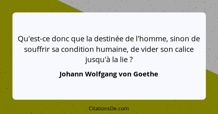 Qu'est-ce donc que la destinée de l'homme, sinon de souffrir sa condition humaine, de vider son calice jusqu'à la lie&nbs... - Johann Wolfgang von Goethe