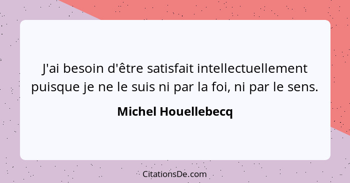 J'ai besoin d'être satisfait intellectuellement puisque je ne le suis ni par la foi, ni par le sens.... - Michel Houellebecq