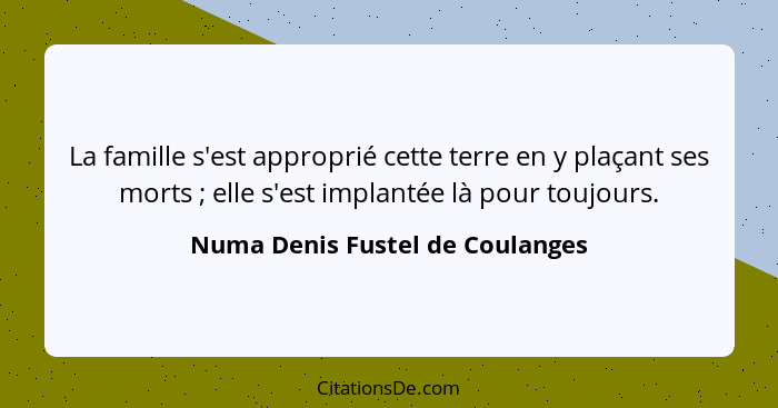 La famille s'est approprié cette terre en y plaçant ses morts ; elle s'est implantée là pour toujours.... - Numa Denis Fustel de Coulanges