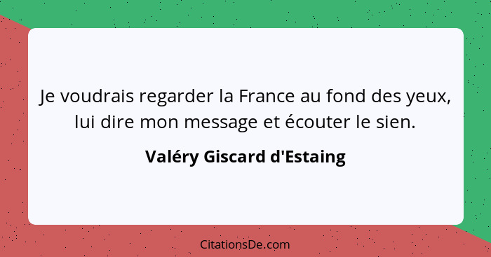 Je voudrais regarder la France au fond des yeux, lui dire mon message et écouter le sien.... - Valéry Giscard d'Estaing