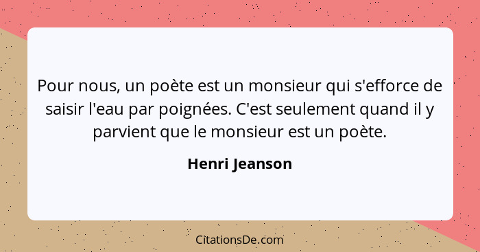 Pour nous, un poète est un monsieur qui s'efforce de saisir l'eau par poignées. C'est seulement quand il y parvient que le monsieur es... - Henri Jeanson