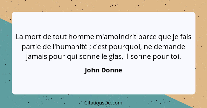 La mort de tout homme m'amoindrit parce que je fais partie de l'humanité ; c'est pourquoi, ne demande jamais pour qui sonne le glas,... - John Donne