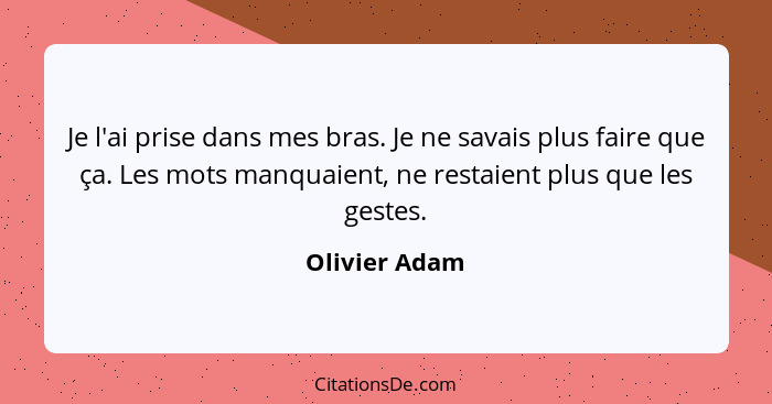 Je l'ai prise dans mes bras. Je ne savais plus faire que ça. Les mots manquaient, ne restaient plus que les gestes.... - Olivier Adam