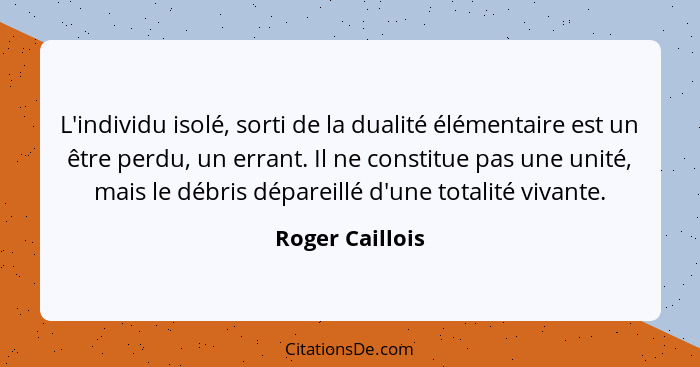 L'individu isolé, sorti de la dualité élémentaire est un être perdu, un errant. Il ne constitue pas une unité, mais le débris déparei... - Roger Caillois