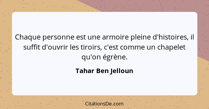 Chaque personne est une armoire pleine d'histoires, il suffit d'ouvrir les tiroirs, c'est comme un chapelet qu'on égrène.... - Tahar Ben Jelloun