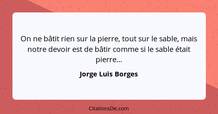 On ne bâtit rien sur la pierre, tout sur le sable, mais notre devoir est de bâtir comme si le sable était pierre...... - Jorge Luis Borges