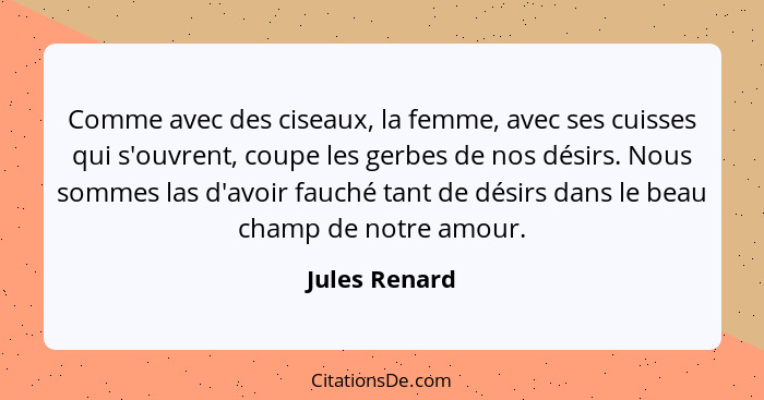 Comme avec des ciseaux, la femme, avec ses cuisses qui s'ouvrent, coupe les gerbes de nos désirs. Nous sommes las d'avoir fauché tant d... - Jules Renard