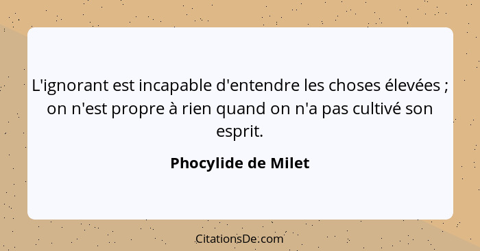 L'ignorant est incapable d'entendre les choses élevées ; on n'est propre à rien quand on n'a pas cultivé son esprit.... - Phocylide de Milet