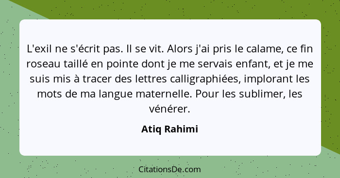 L'exil ne s'écrit pas. Il se vit. Alors j'ai pris le calame, ce fin roseau taillé en pointe dont je me servais enfant, et je me suis mis... - Atiq Rahimi