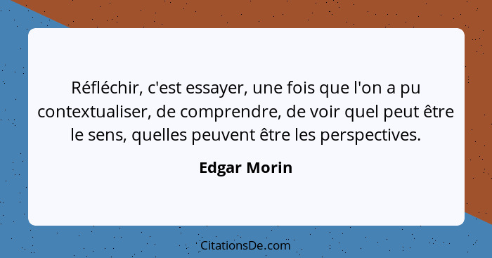 Réfléchir, c'est essayer, une fois que l'on a pu contextualiser, de comprendre, de voir quel peut être le sens, quelles peuvent être les... - Edgar Morin