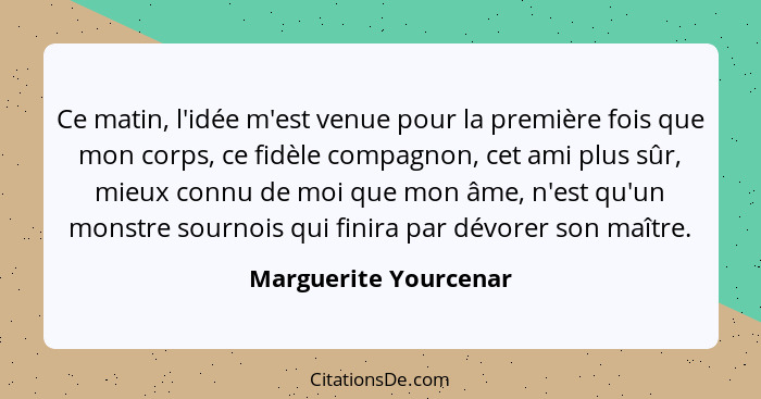 Ce matin, l'idée m'est venue pour la première fois que mon corps, ce fidèle compagnon, cet ami plus sûr, mieux connu de moi que... - Marguerite Yourcenar