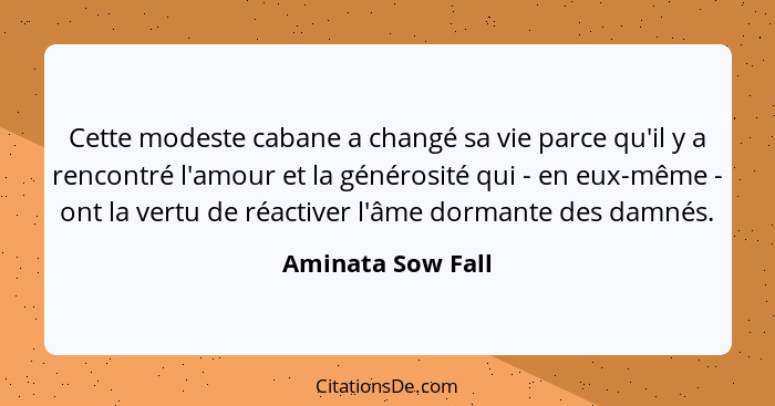 Cette modeste cabane a changé sa vie parce qu'il y a rencontré l'amour et la générosité qui - en eux-même - ont la vertu de réactiv... - Aminata Sow Fall