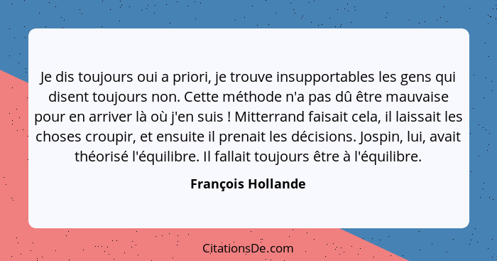 Je dis toujours oui a priori, je trouve insupportables les gens qui disent toujours non. Cette méthode n'a pas dû être mauvaise po... - François Hollande