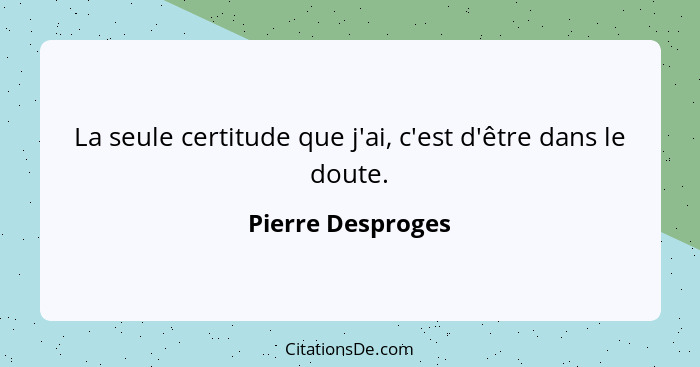 La seule certitude que j'ai, c'est d'être dans le doute.... - Pierre Desproges