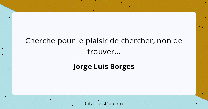 Cherche pour le plaisir de chercher, non de trouver...... - Jorge Luis Borges
