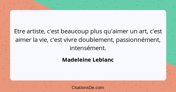 Etre artiste, c'est beaucoup plus qu'aimer un art, c'est aimer la vie, c'est vivre doublement, passionnément, intensément.... - Madeleine Leblanc