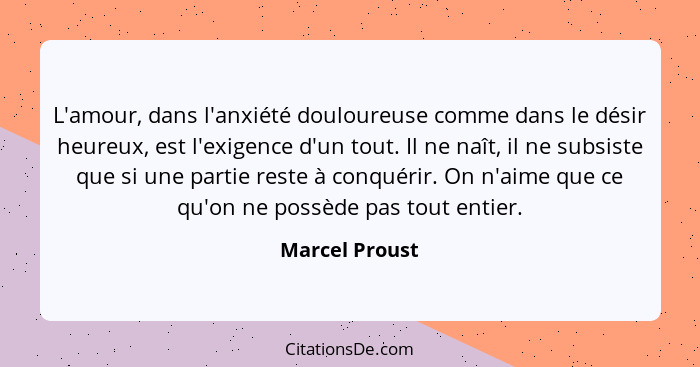 L'amour, dans l'anxiété douloureuse comme dans le désir heureux, est l'exigence d'un tout. Il ne naît, il ne subsiste que si une parti... - Marcel Proust