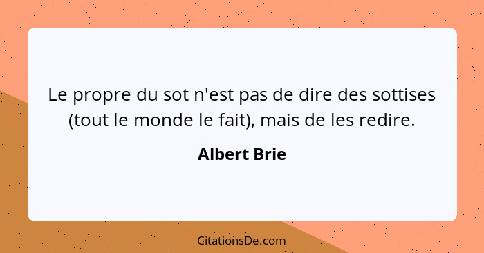 Le propre du sot n'est pas de dire des sottises (tout le monde le fait), mais de les redire.... - Albert Brie