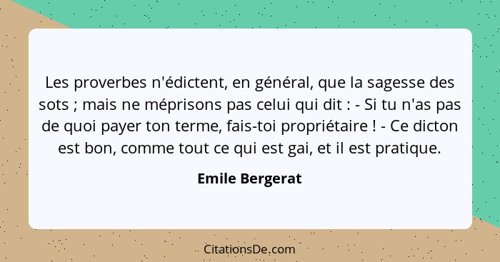 Les proverbes n'édictent, en général, que la sagesse des sots ; mais ne méprisons pas celui qui dit : - Si tu n'as pas de q... - Emile Bergerat