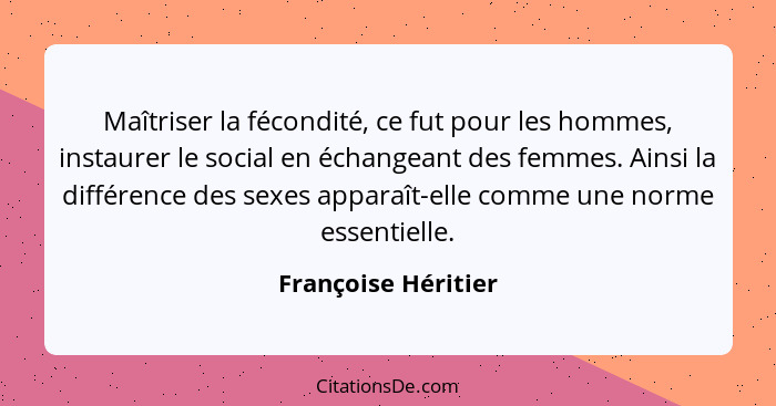 Maîtriser la fécondité, ce fut pour les hommes, instaurer le social en échangeant des femmes. Ainsi la différence des sexes appar... - Françoise Héritier